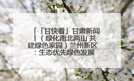 「甘快看」甘肃新闻丨（绿化南北两山 共建绿色家园）兰州新区：生态优先绿色发展 打造生态环保示范区