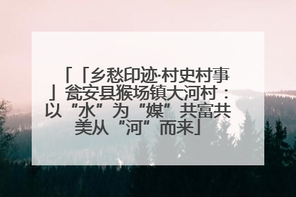 「乡愁印迹·村史村事」瓮安县猴场镇大河村：以“水”为“媒”共富共美从“河”而来
