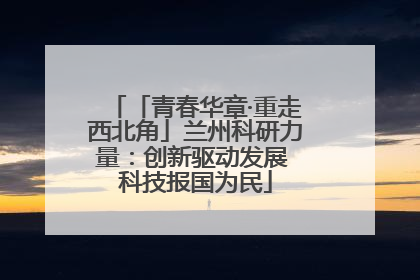 「青春华章·重走西北角」兰州科研力量：创新驱动发展 科技报国为民