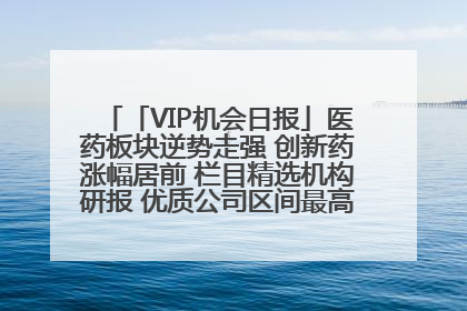 「VIP机会日报」医药板块逆势走强 创新药涨幅居前 栏目精选机构研报 优质公司区间最高涨34.9%