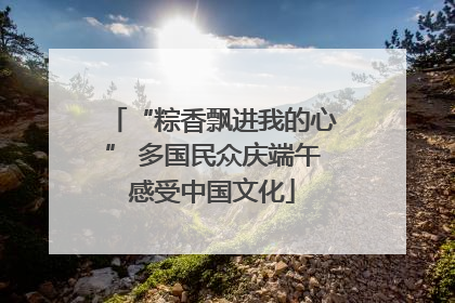 “粽香飘进我的心” 多国民众庆端午感受中国文化