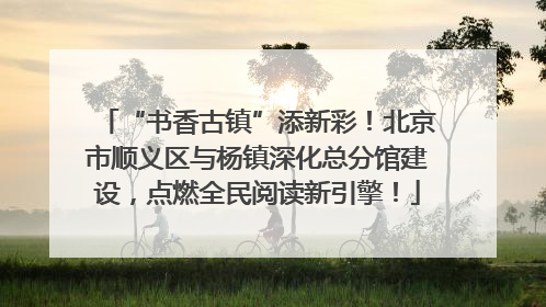 “书香古镇”添新彩！北京市顺义区与杨镇深化总分馆建设，点燃全民阅读新引擎！
