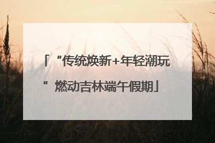 “传统焕新+年轻潮玩”燃动吉林端午假期