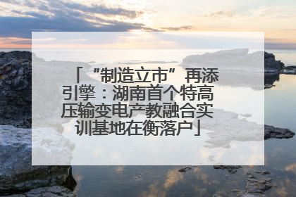 “制造立市”再添引擎：湖南首个特高压输变电产教融合实训基地在衡落户