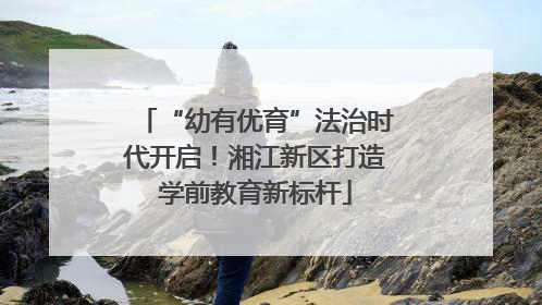 “幼有优育”法治时代开启！湘江新区打造学前教育新标杆