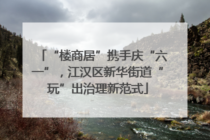 “楼商居”携手庆“六一”，江汉区新华街道“玩”出治理新范式