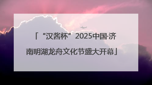 “汉酱杯”2025中国·济南明湖龙舟文化节盛大开幕