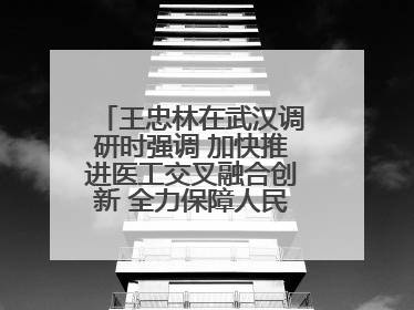 王忠林在武汉调研时强调 加快推进医工交叉融合创新 全力保障人民群众生命健康