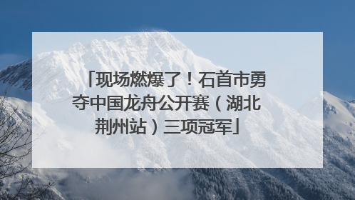 现场燃爆了！石首市勇夺中国龙舟公开赛（湖北荆州站）三项冠军