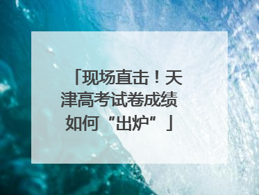 现场直击！天津高考试卷成绩如何“出炉”