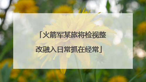 火箭军某旅将检视整改融入日常抓在经常