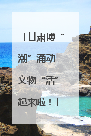 甘肃博“潮”涌动 文物“活”起来啦！