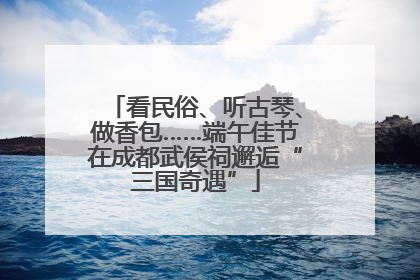 看民俗、听古琴、做香包……端午佳节在成都武侯祠邂逅“三国奇遇”