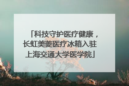科技守护医疗健康，长虹美菱医疗冰箱入驻上海交通大学医学院