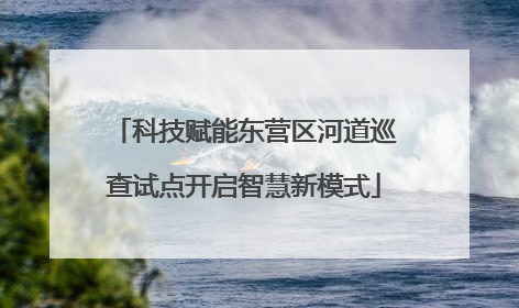 科技赋能东营区河道巡查试点开启智慧新模式
