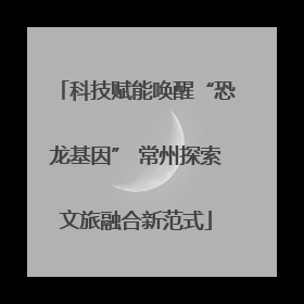 科技赋能唤醒“恐龙基因” 常州探索文旅融合新范式