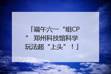 端午六一“组CP” 郑州科技馆科学玩法超“上头”！