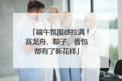 端午氛围感拉满！赛龙舟、粽子、香包都有了新花样