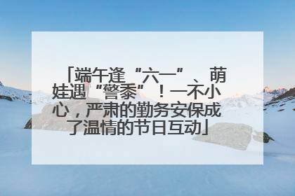 端午逢“六一”、萌娃遇“警黍”！一不小心，严肃的勤务安保成了温情的节日互动
