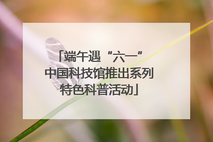 端午遇“六一” 中国科技馆推出系列特色科普活动