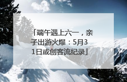 端午遇上六一，亲子出游火爆：5月31日或创客流纪录