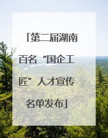 第二届湖南百名“国企工匠”人才宣传名单发布