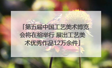 第五届中国工艺美术博览会将在榕举行 展出工艺美术优秀作品12万余件