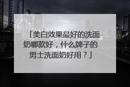 美白效果最好的洗面奶哪款好，什么牌子的男士洗面奶好用？