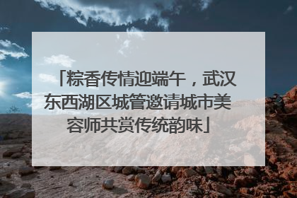 粽香传情迎端午，武汉东西湖区城管邀请城市美容师共赏传统韵味