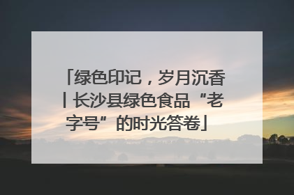 绿色印记，岁月沉香丨长沙县绿色食品“老字号”的时光答卷