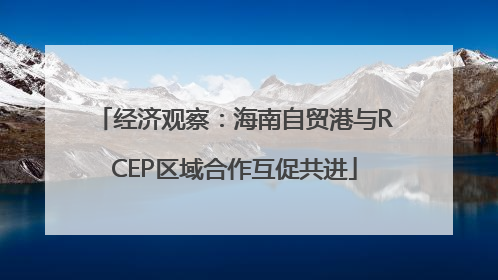 经济观察：海南自贸港与RCEP区域合作互促共进