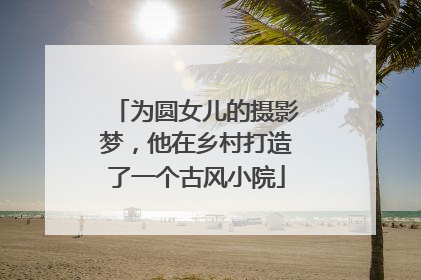 为圆女儿的摄影梦，他在乡村打造了一个古风小院