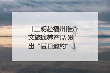 三明赴福州推介文旅康养产品 发出“夏日邀约”