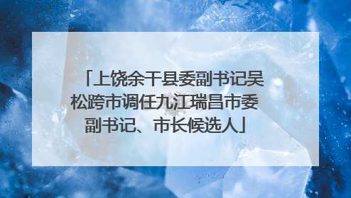 上饶余干县委副书记吴松跨市调任九江瑞昌市委副书记、市长候选人