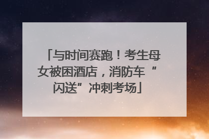 与时间赛跑！考生母女被困酒店，消防车“闪送”冲刺考场