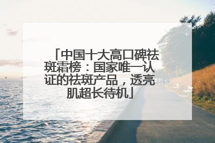 中国十大高口碑祛斑霜榜：国家唯一认证的祛斑产品，透亮肌超长待机