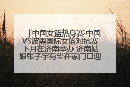 中国女篮热身赛·中国VS波黑国际女篮对抗赛下月在济南举办 济南姑娘张子宇有望在家门口迎来国家队首秀