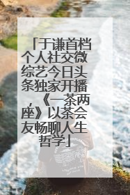 于谦首档个人社交微综艺今日头条独家开播，《一茶两座》以茶会友畅聊人生哲学