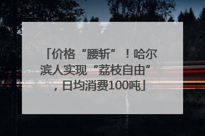 价格“腰斩”！哈尔滨人实现“荔枝自由”，日均消费100吨