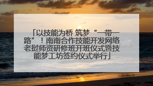 以技能为桥 筑梦“一带一路”！南南合作技能开发网络老挝师资研修班开班仪式暨技能梦工坊签约仪式举行