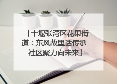 十堰张湾区花果街道：东风故里话传承 社区聚力向未来