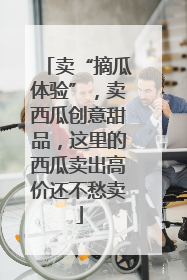 卖“摘瓜体验”，卖西瓜创意甜品，这里的西瓜卖出高价还不愁卖