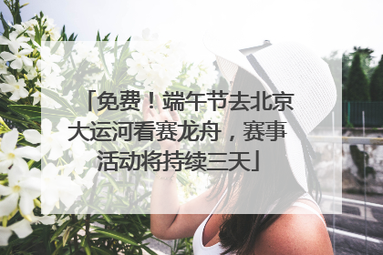 免费！端午节去北京大运河看赛龙舟，赛事活动将持续三天
