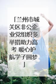 兰州市城关区非公企业党组织多举措助力高考 暖心护航学子圆梦