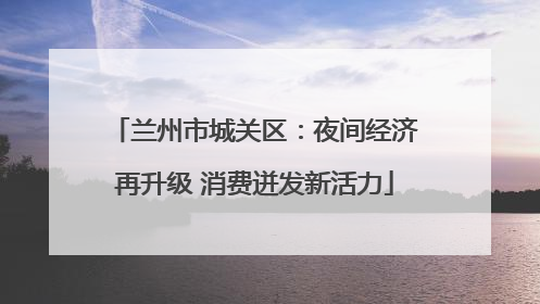 兰州市城关区：夜间经济再升级 消费迸发新活力