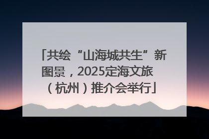 共绘“山海城共生”新图景，2025定海文旅（杭州）推介会举行