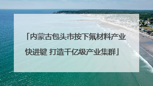 内蒙古包头市按下氟材料产业快进键 打造千亿级产业集群