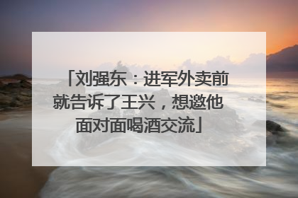 刘强东：进军外卖前就告诉了王兴，想邀他面对面喝酒交流