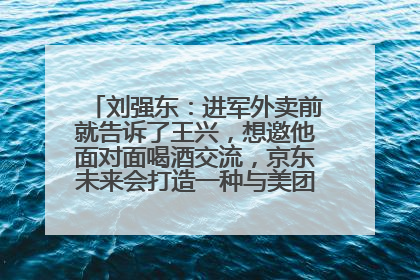 刘强东：进军外卖前就告诉了王兴，想邀他面对面喝酒交流，京东未来会打造一种与美团不同的商业模式