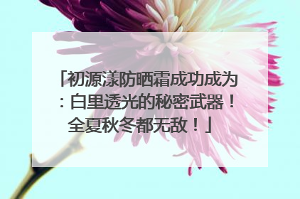 初源漾防晒霜成功成为：白里透光的秘密武器！全夏秋冬都无敌！